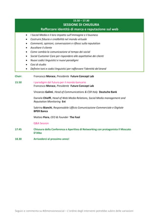 Seguici e commenta su #dimensionesocial – L’ordine degli interventi potrebbe subire delle variazioni
15.50 – 17.30
SESSIONE DI CHIUSURA
Rafforzare identità di marca e reputazione sul web
 I Social Media e il loro impatto sull’immagine e il business
 Costruire fiducia e credibilità nel mondo virtuale
 Commenti, opinioni, conversazioni e riflessi sulla reputation
 Ascoltare il cliente
 Come cambia la comunicazione al tempo dei social
 Social Customer Care per rispondere alle aspettative dei clienti
 Nuovi codici linguistici e nuovi paradigmi
 Casi di studio
 Definire toni e codici linguistici per rafforzare l’identità del brand
Chair: Francesco Morace, Presidente Future Concept Lab
15.50 I paradigmi del futuro per il mondo bancario
Francesco Morace, Presidente Future Concept Lab
Vincenzo Galimi, Head of Communications & CSR Italy Deutsche Bank
Daniele Chieffi, Head of Web Media Relations, Social Media management and
Reputation Monitoring Eni
Sabrina Bianchi, Responsabile Ufficio Comunicazione Commerciale e Digitale
BPER Banca
Matteo Flora, CEO & Founder The Fool
Q&A Session
17.45 Chiusura della Conferenza e Aperitivo di Networking con protagonista il Moscato
D’Alba
18.30 Arrivederci al prossimo anno!
 
