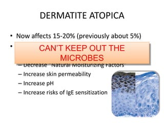 DERMATITE ATOPICA
• Now affects 15-20% (previously about 5%)
• 20-40% have an innate genetic filaggrin
mutation
– Decrease “Natural Moisturizing Factors”
– Increase skin permeability
– Increase pH
– Increase risks of IgE sensitization
CAN’T KEEP OUT THE
MICROBES
 