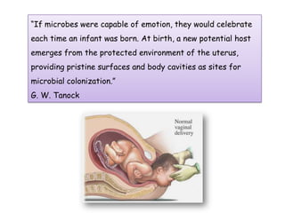 “If microbes were capable of emotion, they would celebrate
each time an infant was born. At birth, a new potential host
emerges from the protected environment of the uterus,
providing pristine surfaces and body cavities as sites for
microbial colonization.”
G. W. Tanock
 