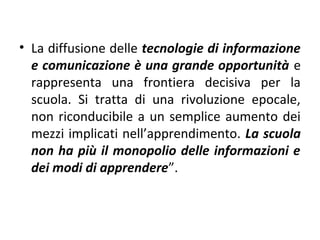 • La diffusione delle tecnologie di informazione
e comunicazione è una grande opportunità e
rappresenta una frontiera decisiva per la
scuola. Si tratta di una rivoluzione epocale,
non riconducibile a un semplice aumento dei
mezzi implicati nell’apprendimento. La scuola
non ha più il monopolio delle informazioni e
dei modi di apprendere”.

 