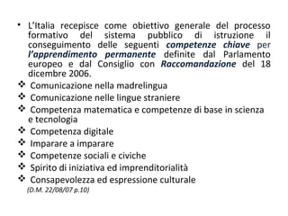• L’Italia recepisce come obiettivo generale del processo
formativo del sistema pubblico di istruzione il
conseguimento delle seguenti competenze chiave per
l’apprendimento permanente definite dal Parlamento
europeo e dal Consiglio con Raccomandazione del 18
dicembre 2006.
 Comunicazione nella madrelingua
 Comunicazione nelle lingue straniere
 Competenza matematica e competenze di base in scienza
e tecnologia
 Competenza digitale
 Imparare a imparare
 Competenze sociali e civiche
 Spirito di iniziativa ed imprenditorialità
 Consapevolezza ed espressione culturale
(D.M. 22/08/07 p.10)

 