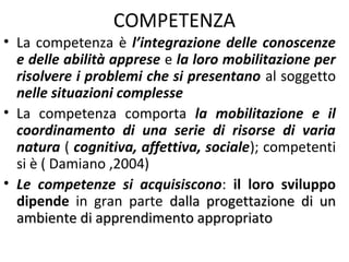 COMPETENZA

• La competenza è l’integrazione delle conoscenze
e delle abilità apprese e la loro mobilitazione per
risolvere i problemi che si presentano al soggetto
nelle situazioni complesse
• La competenza comporta la mobilitazione e il
coordinamento di una serie di risorse di varia
natura ( cognitiva, affettiva, sociale); competenti
si è ( Damiano ,2004)
• Le competenze si acquisiscono: il loro sviluppo
dipende in gran parte dalla progettazione di un
ambiente di apprendimento appropriato

 