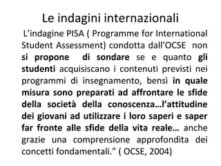 Le indagini internazionali
L’indagine PISA ( Programme for International
Student Assessment) condotta dall’OCSE non
si propone di sondare se e quanto gli
studenti acquisiscano i contenuti previsti nei
programmi di insegnamento, bensì in quale
misura sono preparati ad affrontare le sfide
della società della conoscenza…l’attitudine
dei giovani ad utilizzare i loro saperi e saper
far fronte alle sfide della vita reale… anche
grazie una comprensione approfondita dei
concetti fondamentali.” ( OCSE, 2004)

 