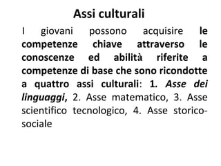 Assi culturali
I giovani possono acquisire le
competenze chiave attraverso le
conoscenze ed abilità riferite a
competenze di base che sono ricondotte
a quattro assi culturali: 1. Asse dei
linguaggi, 2. Asse matematico, 3. Asse
scientifico tecnologico, 4. Asse storicosociale

 