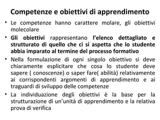 Competenze e obiettivi di apprendimento
• Le competenze hanno carattere molare, gli obiettivi
molecolare
• Gli obiettivi rappresentano l’elenco dettagliato e
strutturato di quello che ci si aspetta che lo studente
abbia imparato al termine del processo formativo
• Nella formulazione di ogni singolo obiettivo si deve
chiaramente esplicitare che cosa lo studente deve
sapere ( conoscenze) o saper fare( abilità) relativamente
ai corrispondenti argomenti di apprendimento e ai
traguardi di sviluppo delle competenze
• La individuazione degli obiettivi è la base per la
strutturazione di un’unità di apprendimento e la relativa
prova di verifica

 