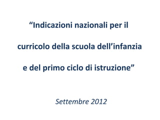 “Indicazioni nazionali per il
curricolo della scuola dell’infanzia
e del primo ciclo di istruzione”

Settembre 2012

 