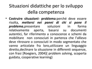 Situazioni didattiche per lo sviluppo
della competenza
• Costruire situazioni- problema:perché deve essere
risolta, mettersi nei panni di chi si pone il
problema,presentare
soluzioni
in
forma
relativamente aperta, basarsi su documenti
autentici, far riferimento a conoscenze e schemi da
mobilitare non conosciuti in partenza che l’allievo
deve ritrovare o conosciuti in modo segmentato che
vanno articolate fra loro,utilizzare un linguaggio
diretto,declinare la situazione in differenti sequenze,
con frasi [Roegiers, 2004]( problem solving, scoperta
guidata, cooperative learning)

 