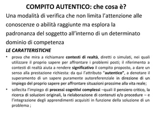 COMPITO AUTENTICO: che cosa è?
Una modalità di verifica che non limita l’attenzione alle
conoscenze o abilità raggiunte ma esplora la
padronanza del soggetto all’interno di un determinato
dominio di competenza
LE CARATTERISTICHE
•

•

prova che mira a richiamare contesti di realtà, diretti o simulati, nei quali
utilizzare il proprio sapere per affrontare i problemi posti; il riferimento a
contesti di realtà aiuta a rendere significativo il compito proposto, a dare un
senso alla prestazione richiesta: da qui l’attributo “autentico”, a denotare il
superamento di un sapere puramente autoreferenziale in direzione di un
impiego del proprio sapere per affrontare situazioni prossime alla vita reale;
reale
sollecita l’impiego di processi cognitivi complessi –quali il pensiero critico, la
ricerca di soluzioni originali, la rielaborazione di contenuti e/o procedure – e
l’integrazione degli apprendimenti acquisiti in funzione della soluzione di un
problema ;

 