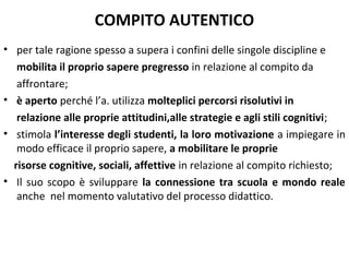 COMPITO AUTENTICO
• per tale ragione spesso a supera i confini delle singole discipline e
mobilita il proprio sapere pregresso in relazione al compito da
affrontare;
• è aperto perché l’a. utilizza molteplici percorsi risolutivi in
relazione alle proprie attitudini,alle strategie e agli stili cognitivi;
• stimola l’interesse degli studenti, la loro motivazione a impiegare in
modo efficace il proprio sapere, a mobilitare le proprie
risorse cognitive, sociali, affettive in relazione al compito richiesto;
• Il suo scopo è sviluppare la connessione tra scuola e mondo reale
anche nel momento valutativo del processo didattico.

 