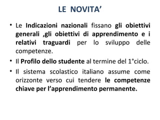 LE NOVITA’
• Le Indicazioni nazionali fissano gli obiettivi
generali ,gli obiettivi di apprendimento e i
relativi traguardi per lo sviluppo delle
competenze.
• Il Profilo dello studente al termine del 1°ciclo.
• Il sistema scolastico italiano assume come
orizzonte verso cui tendere le competenze
chiave per l’apprendimento permanente.

 