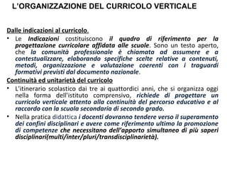 L’ORGANIZZAZIONE DEL CURRICOLO VERTICALE
Dalle indicazioni al curricolo.
• Le Indicazioni costituiscono il quadro di riferimento per la
progettazione curricolare affidata alle scuole. Sono un testo aperto,
che la comunità professionale è chiamata ad assumere e a
contestualizzare, elaborando specifiche scelte relative a contenuti,
metodi, organizzazione e valutazione coerenti con i traguardi
formativi previsti dal documento nazionale.
Continuità ed unitarietà del curricolo
• L’itinerario scolastico dai tre ai quattordici anni, che si organizza oggi
nella forma dell’istituto comprensivo, richiede di progettare un
curricolo verticale attento alla continuità del percorso educativo e al
raccordo con la scuola secondaria di secondo grado.
• Nella pratica didattica i docenti dovranno tendere verso il superamento
dei confini disciplinari e avere come riferimento ultimo la promozione
di competenze che necessitano dell’apporto simultaneo di più saperi
disciplinari(multi/inter/pluri/transdisciplinarietà).

 