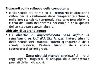 Traguardi per lo sviluppo delle competenze
• Nella scuola del primo ciclo i traguardi costituiscono
criteri per la valutazione delle competenze attese e,
nella loro scansione temporale, risultano prescrittivi, a
tutela dell’unità del sistema nazionale e della qualità
del servizio per ciascun alunno.
Obiettivi di apprendimento
• Gli obiettivi di apprendimento sono definiti in
relazione a periodi didattici lunghi: l’intero triennio
della scuola dell’infanzia, l’intero quinquennio della
scuola primaria, l’intero triennio della scuola
secondaria di primo grado.
Sono obiettivi ritenuti strategici al fine di
raggiungere i traguardi di sviluppo delle competenze
previsti dalle Indicazioni.

 