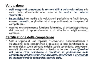 Valutazione

• Agli insegnanti competono la responsabilità della valutazione e la
cura della documentazione, nonché la scelta dei relativi
strumenti…
• Le verifiche intermedie e le valutazioni periodiche e finali devono
essere coerenti con gli obiettivi di apprendimento e i traguardi di
competenza…
• Assume una preminente funzione formativa, di accompagnamento
dei processi di apprendimento e di stimolo al miglioramento
continuo.

Certificazione delle competenze

• Solo a seguito di una regolare osservazione, documentazione e
valutazione delle competenze è possibile la loro certificazione, al
termine della scuola primaria e della scuola secondaria, attraverso i
modelli che verranno adottati a livello nazionale. Le certificazioni
nel primo ciclo descrivono e attestano la padronanza delle
competenze progressivamente acquisite, sostenendo e orientando
gli studenti verso la scuola del secondo ciclo.

 