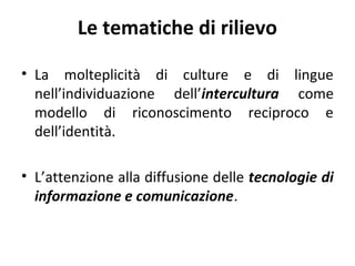 Le tematiche di rilievo
• La molteplicità di culture e di lingue
nell’individuazione dell’intercultura come
modello di riconoscimento reciproco e
dell’identità.
• L’attenzione alla diffusione delle tecnologie di
informazione e comunicazione.

 