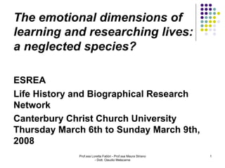 The emotional dimensions of
learning and researching lives:
a neglected species?

ESREA
Life History and Biographical Research
Network
Canterbury Christ Church University
Thursday March 6th to Sunday March 9th,
2008
             Prof.ssa Loretta Fabbri - Prof.ssa Maura Striano   1
                        - Dott. Claudio Melacarne
 