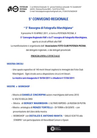 FOTOCLUB   C.so Vittorio Emanuele 12 - presso Fototeca comunale “B. Grandinetti”
            POTENZA    62018 - Potenza Picena (MC) - Tel 0733.677025
            PICENA     E-mail: fotoclubpotenzapicena@gmail.com - P.IVA 01676020439



                       5° CONVEGNO REGIONALE

                 “ 5° Rassegna di Fotografia Marchigiana”
             Il prossimo 9-10 APRILE 2011, si terrà a POTENZA PICENA, il
            5° Convegno Regionale FIAF e la 5a rassegna di Fotografia Marchigiana,
                          aperta ai circoli affiliati alla FIAF
   La manifestazione è organizzata dall’ Associazione FOTO CLUB POTENZA PICENA,
                   dal delegato regionale, e dai delegati provinciali.

                        PROGRAMMA UFFICIALE


MOSTRA CIRCOLI

   - Uno spazio espositivo di 140 metri lineari ospiterà le immagini dei Foto Club
    Marchigiani. Ogni circolo avrà a disposizione circa 6 mt lineari.
    La mostra sarà inaugurata il 10/04/2011 e chiuderà il 17/04/2011


MOSTRE e WORKSHOP


   - Mostra di DANIELE CINCIRIPINI autore marchigiano dell’anno 2010
    IL VOLTO DELLA CRISI
   - Mostra di SERGEY MAXIMISHIN- L’ULTIMO IMPERO- LA RUSSIA DI PUTIN
   - Mostra antologica di RENZO TORTELLI – DI TERRA e DI GENTE – con
     presentazione del Libro della mostra
   - WORKSHOP con DGTALES E ANTONIO MANTA “ DALLO SCATTO alla
     STAMPA” con partecipazione di Hasselblad Canson e Epson
 