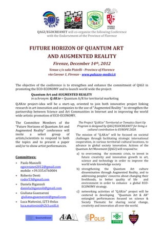QAGI/EGOCREANET will co-organize the following Conference
                    with the Endorsement of the Province of Florence


         FUTURE HORIZON OF QUANTUM ART
              AND AUGMENTED REALITY
                          Firenze, December 14th, 2012
                       Venue c/o sala Pistelli - Province of Florence
                      via Cavour 1, Firenze - www.palazzo-medici.it


The objective of the conference is to strengthen and enhance the commitment of QAGI in
promoting the ECO-ECONOMY and to launch world wide the project:
          Quantum Art and AUGMENTED REALITY
          in achronym: Q.AR.te = Quantum A/R for territorial marketing
Q.AR.te project–idea will be a start–up, oriented to join both innovative project linking
research in art innovation and companies to the use of “Augmented Reality “ to strengthen the
partnership between Science and Art Communities in Internet and in improving the world
wide artistic promotion of ECO-ECONOMY.

The Committee Members of the                The Project “Q.AR.te” Territorial or Tematics Start Up
“Future Horizons of Quantum Art and        Program is designed by QAGI/EGOCREANET for living a
Augmented Reality” conference will                 cultural contribution to EUROPE 2020.
invite     a     select   group    of     The mission of “Q.AR.te” will be focused on societal
artists/scientists to respond to both     challenges through facilitating strategic international
the topics and to present a paper         cooperation, in various territorial–cultural locations, to
and/or to show artist performances.       advance in global society innovation. Actions of the
                                          Quantum Art Movement (QAGI) will respond to:
                                          a) to overcoming the economic crisis, to invest in
Committees:                                  future creativity and innovation growth in art,
                                             science and technology in order to improve the
   Paolo Manzelli                            world wide knowledge society
   egocreanet2012@gmail.com
                                          b) strengthening    the   Quantum      Art   culture
   mobile: +39.335.6760004                   dissemination through Augmented Reality, and to
   Roberto Denti                             addressing peoples’ concerns about changing their
   roder53@gmail.com                         livelihoods, to better quality of life        and
   Daniela Biganzoli                         environment in order to enhance a global ECO-
                                             ECONOMY strategy.
   daniela.biganzoli@gmail.com
   Giuliana Guazzaroni                    c) networking activities of “Q.AR.te” project will be
                                              centered in developing “Quantum Art & AR”
    giuliana.guazzaroni@gmail.com             entangled performances focused on science &
   Luca Mattesini, I2T3 Onlus                 Society Thematic for sharing social change,
   luca.mattesini@i2t3.unifi.it               creativity and innovation all over the world.
 