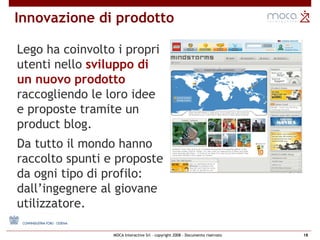 Lego ha coinvolto i propri utenti nello  sviluppo di un nuovo prodotto  raccogliendo le loro idee e proposte tramite un product blog.  Da tutto il mondo hanno raccolto spunti e proposte da ogni tipo di profilo: dall’ingegnere al giovane utilizzatore. Innovazione di prodotto 