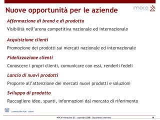 Nuove opportunità per le aziende Affermazione di brand e di prodotto Visibilità nell’arena competitiva nazionale ed internazionale Acquisizione clienti  Promozione dei prodotti sui mercati nazionale ed internazionale Fidelizzazione clienti Conoscere i propri clienti, comunicare con essi, renderli fedeli Sviluppo di prodotto Raccogliere idee, spunti, informazioni dal mercato   di riferimento Lancio di nuovi prodotti Proporre all’attenzione dei mercati nuovi prodotti e soluzioni 