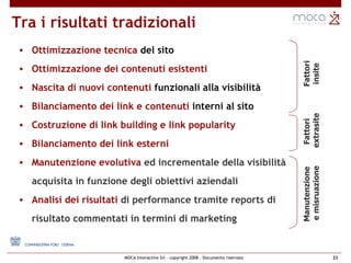 Tra i risultati tradizionali  Ottimizzazione tecnica  del sito Ottimizzazione dei contenuti esistenti Nascita di nuovi contenuti  funzionali alla visibilità Bilanciamento dei link e contenuti  interni al sito Costruzione di link building e link popularity Bilanciamento dei link esterni Manutenzione evolutiva  ed incrementale della visibilità acquisita in funzione degli obiettivi aziendali Analisi dei risultati  di performance tramite reports di risultato commentati in termini di marketing  Fattori insite Fattori extrasite Manutenzione  e misruazione 