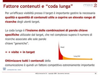 Fattore contenuti e “coda lunga” Per un’efficace visibilità presso il target è importante gestire la necessaria  qualità e quantità di contenuti utile a coprire un elevato range di ricerche  degli utenti target. La coda lunga è  l’insieme delle combinazioni di parole chiave specifiche  utilizzate dal target, che nel complesso supera il numero di ricerche associate alle sole parole  chiave “generiche”. = + visite + in target  Ottimizzare tutti i contenuti  della comunicazione è quindi un fattore competitivo estremamente importante 