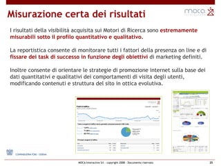 Misurazione certa dei risultati I risultati della visibilità acquisita sui Motori di Ricerca sono  estremamente  misurabili sotto il profilo quantitativo e qualitativo.   La reportistica consente di monitorare tutti i fattori della presenza on line e di  fissare dei task di successo in funzione degli obiettivi  di marketing definiti. Inoltre consente di orientare le strategie di promozione internet sulla base dei  dati quantitativi e qualitativi dei comportamenti di visita degli utenti,  modificando contenuti e struttura del sito   in ottica evolutiva. 