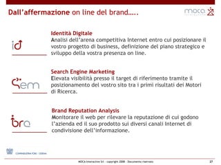 Dall’affermazione  on line del brand….. Search Engine Marketing E levata visibilità presso il target di riferimento tramite il posizionamento del vostro sito tra i primi risultati dei Motori di Ricerca.  Identità Digitale A nalisi dell’arena competitiva Internet entro cui posizionare il vostro progetto di business, definizione del piano strategico e sviluppo della vostra presenza on line. Brand Reputation Analysis M onitorare il web per rilevare la reputazione di cui godono l’azienda ed il suo prodotto sui diversi canali Internet di condivisione dell’informazione.  