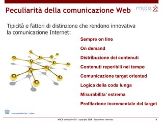 Sempre on line On demand Distribuzione dei contenuti Contenuti reperibili nel tempo Comunicazione target oriented Logica della coda lunga Misurabilita’ estrema Profilazione incrementale del target Peculiarità della comunicazione Web Tipicità e fattori di distinzione che rendono innovativa  la comunicazione Internet: 