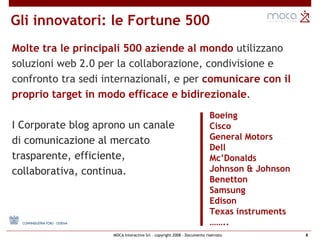 Gli innovatori: le Fortune 500 Molte tra le principali 500 aziende al mondo  utilizzano soluzioni web 2.0 per la collaborazione, condivisione e confronto tra sedi internazionali, e per  comunicare con il proprio target in modo efficace e bidirezionale . I Corporate blog aprono un canale  di comunicazione al mercato  trasparente, efficiente,  collaborativa, continua. Boeing Cisco   General Motors   Dell Mc’Donalds   Johnson & Johnson   Benetton   Samsung Edison Texas instruments   …… .. 