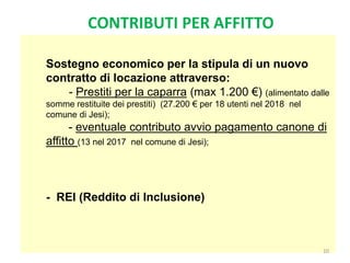 Sostegno economico per la stipula di un nuovo
contratto di locazione attraverso:
- Prestiti per la caparra (max 1.200 €) (alimentato dalle
somme restituite dei prestiti) (27.200 € per 18 utenti nel 2018 nel
comune di Jesi);
- eventuale contributo avvio pagamento canone di
affitto (13 nel 2017 nel comune di Jesi);
- REI (Reddito di Inclusione)
10
CONTRIBUTI PER AFFITTO
 
