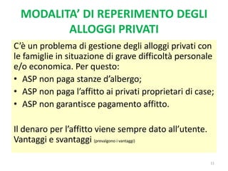 MODALITA’ DI REPERIMENTO DEGLI
ALLOGGI PRIVATI
C’è un problema di gestione degli alloggi privati con
le famiglie in situazione di grave difficoltà personale
e/o economica. Per questo:
• ASP non paga stanze d’albergo;
• ASP non paga l’affitto ai privati proprietari di case;
• ASP non garantisce pagamento affitto.
Il denaro per l’affitto viene sempre dato all’utente.
Vantaggi e svantaggi (prevalgono i vantaggi)
11
 