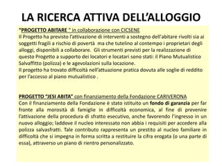 LA RICERCA ATTIVA DELL’ALLOGGIO
12
“PROGETTO ABITARE “ in collaborazione con CICSENE
Il Progetto ha previsto l’attivazione di interventi a sostegno dell'abitare rivolti sia ai
soggetti fragili a rischio di povertà ma che tutelino al contempo i proprietari degli
alloggi, disponibili a collaborare. Gli strumenti previsti per la realizzazione di
questo Progetto a supporto dei locatori e locatari sono stati: il Piano Mutualistico
Salvaffitto (polizza) e le agevolazioni sulla locazione.
Il progetto ha trovato difficoltà nell’attuazione pratica dovuta alle soglie di reddito
per l’accesso al piano mutualistico .
PROGETTO “JESI ABITA” con finanziamento della Fondazione CARIVERONA
Con il finanziamento della Fondazione è stato istituito un fondo di garanzia per far
fronte alla morosità di famiglie in difficoltà economica, al fine di prevenire
l’attivazione della procedura di sfratto esecutivo, anche favorendo l’ingresso in un
nuovo alloggio; laddove il nucleo interessato non abbia i requisiti per accedere alla
polizza salvasfratti. Tale contributo rappresenta un prestito al nucleo familiare in
difficoltà che si impegna in forma scritta a restituire la cifra erogata (o una parte di
essa), attraverso un piano di rientro personalizzato.
 