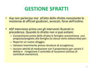 GESTIONE SFRATTI
• Asp non partecipa mai all’atto dello sfratto nonostante le
insistenze di ufficiali giudiziari, avvocati, forze dell’ordine.
• ASP interviene prima con gli interventi illustrati in
precedenza. Quando lo sfratto non si può evitare:
– Convochiamo prima dello sfratto la famiglia: presentiamo una
proposta/progetto alla famiglia (la stessa viene sottoscritta) per:
– Reperire un nuovo alloggio;
– Valutare inserimento presso strutture di accoglienza;
– Avviare attività di mediazione con il proprietario per sanare il
debito e rinegoziare il contratto di locazione (utilizzo di
contributi economici).
13
 