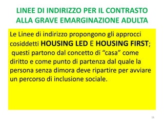 LINEE DI INDIRIZZO PER IL CONTRASTO
ALLA GRAVE EMARGINAZIONE ADULTA
Le Linee di indirizzo propongono gli approcci
cosiddetti HOUSING LED E HOUSING FIRST;
questi partono dal concetto di “casa” come
diritto e come punto di partenza dal quale la
persona senza dimora deve ripartire per avviare
un percorso di inclusione sociale.
16
 