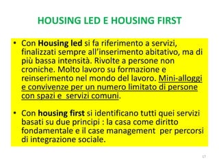 HOUSING LED E HOUSING FIRST
• Con Housing led si fa riferimento a servizi,
finalizzati sempre all’inserimento abitativo, ma di
più bassa intensità. Rivolte a persone non
croniche. Molto lavoro su formazione e
reinserimento nel mondo del lavoro. Mini-alloggi
e convivenze per un numero limitato di persone
con spazi e servizi comuni.
• Con housing first si identificano tutti quei servizi
basati su due principi : la casa come diritto
fondamentale e il case management per percorsi
di integrazione sociale.
17
 