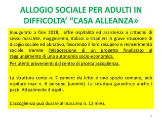 ALLOGIO SOCIALE PER ADULTI IN
DIFFICOLTA’ “CASA ALLEANZA»
Inaugurato a fine 2018, offre ospitalità ed assistenza a cittadini di
sesso maschile, maggiorenni, italiani o stranieri in grave situazione di
disagio sociale ed abitativo, favorendo il loro recupero e reinserimento
sociale tramite l’elaborazione di un progetto finalizzato al
raggiungimento di una autonomia socio-economica.
Per utenti provenienti dal centro di pronta accoglienza.
La struttura conta n. 2 camere da letto e uno spazio comune, può
ospitare max n. 6 persone (uomini). La struttura garantisce anche i
pasti. Attualmente 4 ospiti.
L’accoglienza può durare al massimo n. 12 mesi.
18
 