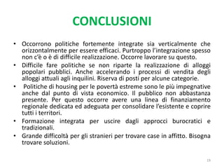 CONCLUSIONI
• Occorrono politiche fortemente integrate sia verticalmente che
orizzontalmente per essere efficaci. Purtroppo l’integrazione spesso
non c’è o è di difficile realizzazione. Occorre lavorare su questo.
• Difficile fare politiche se non riparte la realizzazione di alloggi
popolari pubblici. Anche accelerando i processi di vendita degli
alloggi attuali agli inquilini. Riserva di posti per alcune categorie.
• Politiche di housing per le povertà estreme sono le più impegnative
anche dal punto di vista economico. Il pubblico non abbastanza
presente. Per questo occorre avere una linea di finanziamento
regionale dedicata ed adeguata per consolidare l’esistente e coprire
tutti i territori.
• Formazione integrata per uscire dagli approcci burocratici e
tradizionali.
• Grande difficoltà per gli stranieri per trovare case in affitto. Bisogna
trovare soluzioni.
19
 
