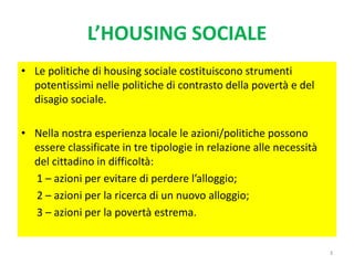 L’HOUSING SOCIALE
• Le politiche di housing sociale costituiscono strumenti
potentissimi nelle politiche di contrasto della povertà e del
disagio sociale.
• Nella nostra esperienza locale le azioni/politiche possono
essere classificate in tre tipologie in relazione alle necessità
del cittadino in difficoltà:
1 – azioni per evitare di perdere l’alloggio;
2 – azioni per la ricerca di un nuovo alloggio;
3 – azioni per la povertà estrema.
3
 
