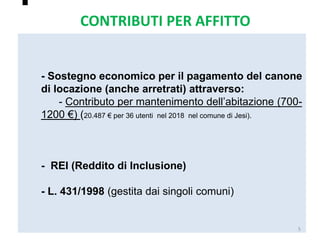 
- Sostegno economico per il pagamento del canone
di locazione (anche arretrati) attraverso:
- Contributo per mantenimento dell’abitazione (700-
1200 €) (20.487 € per 36 utenti nel 2018 nel comune di Jesi).
- REI (Reddito di Inclusione)
- L. 431/1998 (gestita dai singoli comuni)
5
CONTRIBUTI PER AFFITTO
 
