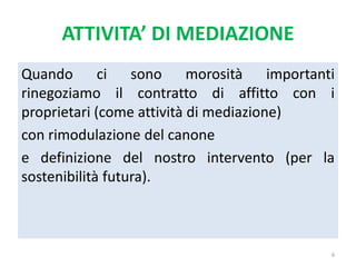 ATTIVITA’ DI MEDIAZIONE
Quando ci sono morosità importanti
rinegoziamo il contratto di affitto con i
proprietari (come attività di mediazione)
con rimodulazione del canone
e definizione del nostro intervento (per la
sostenibilità futura).
6
 