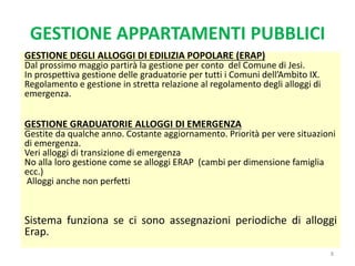 8
GESTIONE DEGLI ALLOGGI DI EDILIZIA POPOLARE (ERAP)
Dal prossimo maggio partirà la gestione per conto del Comune di Jesi.
In prospettiva gestione delle graduatorie per tutti i Comuni dell’Ambito IX.
Regolamento e gestione in stretta relazione al regolamento degli alloggi di
emergenza.
GESTIONE GRADUATORIE ALLOGGI DI EMERGENZA
Gestite da qualche anno. Costante aggiornamento. Priorità per vere situazioni
di emergenza.
Veri alloggi di transizione di emergenza
No alla loro gestione come se alloggi ERAP (cambi per dimensione famiglia
ecc.)
Alloggi anche non perfetti
Sistema funziona se ci sono assegnazioni periodiche di alloggi
Erap.
GESTIONE APPARTAMENTI PUBBLICI
 