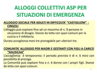 ALLOGGI COLLETTIVI ASP PER
SITUAZIONI DI EMERGENZA
9
ALLOGGIO SOCIALE PER ADULTI IN DIFFICOLTA’ “CASTIGLIONI” -
CINGOLI
L’alloggio può ospitare fino ad un massimo di n. 9 persone in
situazione di disagio. Stanze da letto con spazi comuni per la
cucina e il refettorio.
Durata accoglienza mesi tre prorogabile per ulteriori tre.
COMUNITA’ ALLOGGIO PER MADRI E GESTANTI CON FIGLI A CARICO
“NAUSICAA”
L’accoglienza è temporanea: iI periodo previsto è di n. 6 mesi con
possibilità di proroga.
La Comunità può ospitare fino a n. 6 donne con i propri figli. Stanze
da letto con spazi comuni.
 