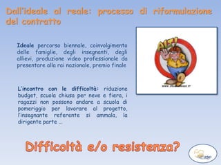 Dall’ideale al reale: processo di riformulazione
del contratto
Ideale percorso biennale, coinvolgimento
delle famiglie, degli insegnanti, degli
allievi, produzione video professionale da
presentare alla rai nazionale, premio finale
L’incontro con le difficoltà: riduzione
budget, scuola chiusa per neve e fiera, i
ragazzi non possono andare a scuola di
pomeriggio per lavorare al progetto,
l’insegnante referente si ammala, la
dirigente parte …
 