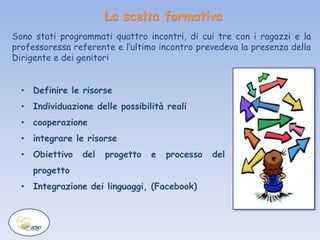 La scelta formativa
• Definire le risorse
• Individuazione delle possibilità reali
• cooperazione
• integrare le risorse
• Obiettivo del progetto e processo del
progetto
• Integrazione dei linguaggi, (Facebook)
Sono stati programmati quattro incontri, di cui tre con i ragazzi e la
professoressa referente e l’ultimo incontro prevedeva la presenza della
Dirigente e dei genitori
 