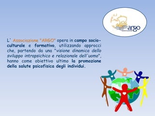L' Associazione "ARGO" opera in campo socio-
culturale e formativo, utilizzando approcci
che, partendo da una "visione dinamica dello
sviluppo intrapsichico e relazionale dell'uomo",
hanno come obiettivo ultimo la promozione
della salute psicofisica degli individui.
 