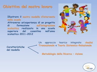 Obiettivo del nostro lavoro
Illustrare il nostro modello d’intervento
nella scuola
Attraverso un’esperienza di un progetto
di formazione sull’integrazione
scolastica realizzata in una scuola
superiore del cosentino nell’anno
scolastico 2011-2012
Caratteristiche
del modello
Un approccio teorico integrato: Analisi
Transazionale e Teoria Sistemico-Relazionale
Metodologia della Ricerca – Azione
 