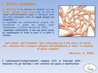 L ‘ottica sistemica
I cambiamenti/comportamenti vengono letti in funzione della
relazione tra gli individui e del contesto nel quale si manifestano
IL SISTEMA è un insieme di elementi con una
storia, sviluppi, scopi comuni, per un arco di
tempo sufficientemente lungo; si configura come
una unità funzionale retta da regole proprie ed
irripetibili (…)
un organismo con caratteristiche proprie, non
riconducibili a quella dei membri presi
isolatamente (…) [Selvini Palazzoli, M. 1976]
…qualunque cambiamento in una sua parte causa
un cambiamento in tutte le parti e in tutto il
sistema
ogni evento, ogni fenomeno, ogni conoscenza non è una cosa a sé stante
ma… ciascuna cosa è sempre collegata inscindibilmente al tutto, in relazione
di mutua causalità
[Marciano, N. 2003]
 