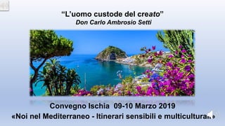 «Noi nel Mediterraneo - Itinerari sensibili e multiculturali»
Convegno Ischia 09-10 Marzo 2019
“L’uomo custode del creato”
Don Carlo Ambrosio Setti
 