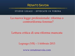La nuova legge professionale: riforma o
        controriforma forense?


Lettura critica di una riforma mancata


      Legnago (VR) – 1 febbraio 2013

         www.renatosavoia.com
 