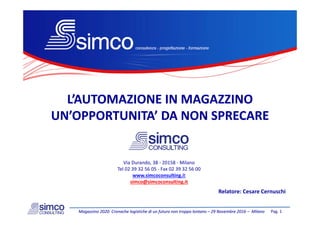 L’AUTOMAZIONE IN MAGAZZINOL’AUTOMAZIONE IN MAGAZZINO
UN’UN’OPPORTUNITAOPPORTUNITA’ DA’ DA NON SPRECARENON SPRECAREUN’UN’OPPORTUNITAOPPORTUNITA’ DA ’ DA NON SPRECARENON SPRECARE
Via Durando, 38 ‐ 20158 ‐ Milanoa u a do, 38 0 58 a o
Tel 02 39 32 56 05 ‐ Fax 02 39 32 56 00
www.simcoconsulting.it
simco@simcoconsulting.it
R l t C C hi
Pag. 1Magazzino 2020: Cronache logistiche di un futuro non troppo lontano Magazzino 2020: Cronache logistiche di un futuro non troppo lontano –– 29 Novembre 2016 29 Novembre 2016 –– MilanoMilano
Relatore: Cesare Cernuschi
 